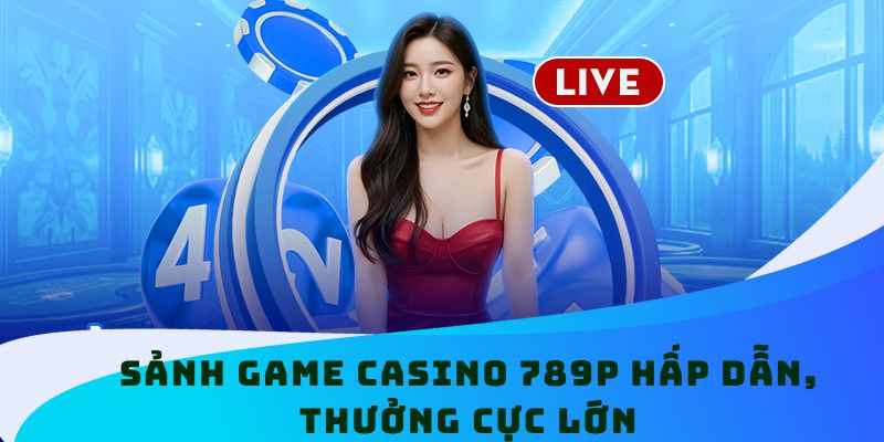 Sảnh game Casino 789P hấp dẫn, thưởng cực lớn